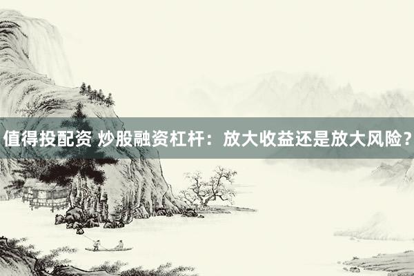值得投配资 炒股融资杠杆：放大收益还是放大风险？