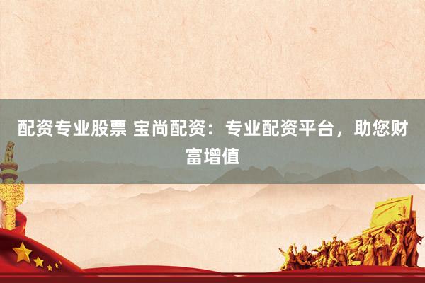 配资专业股票 宝尚配资：专业配资平台，助您财富增值