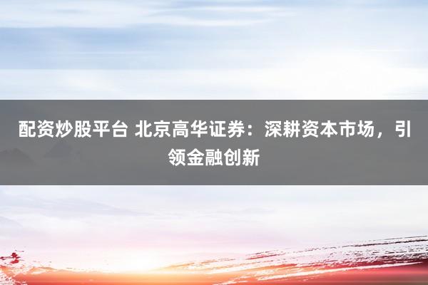 配资炒股平台 北京高华证券：深耕资本市场，引领金融创新