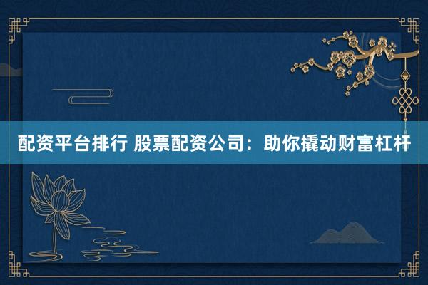 配资平台排行 股票配资公司：助你撬动财富杠杆