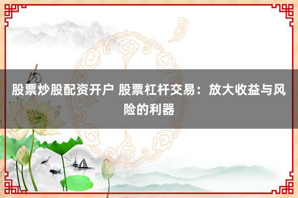 股票炒股配资开户 股票杠杆交易：放大收益与风险的利器