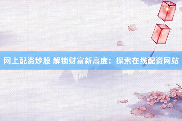 网上配资炒股 解锁财富新高度：探索在线配资网站