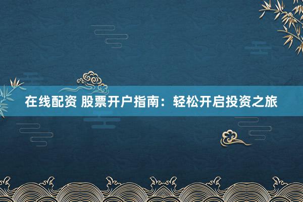 在线配资 股票开户指南：轻松开启投资之旅