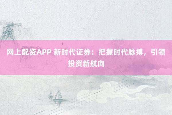 网上配资APP 新时代证券：把握时代脉搏，引领投资新航向