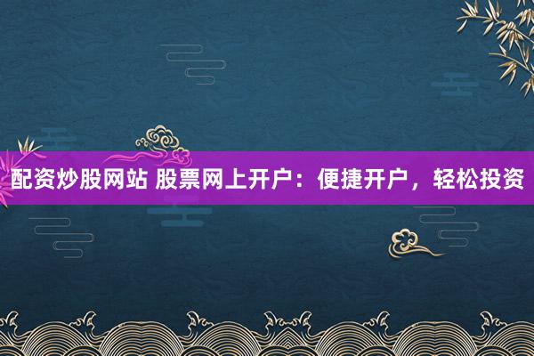 配资炒股网站 股票网上开户：便捷开户，轻松投资