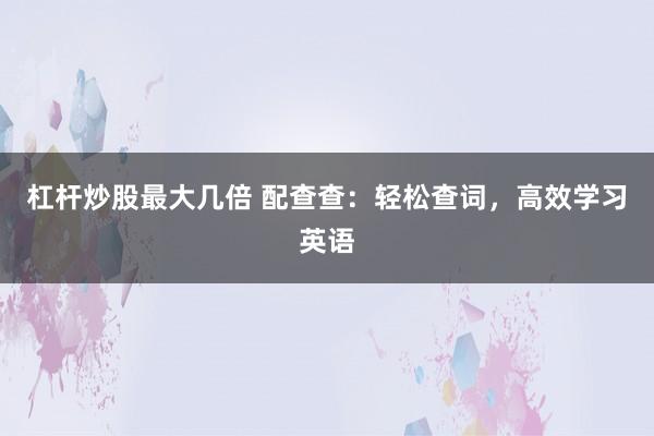 杠杆炒股最大几倍 配查查：轻松查词，高效学习英语