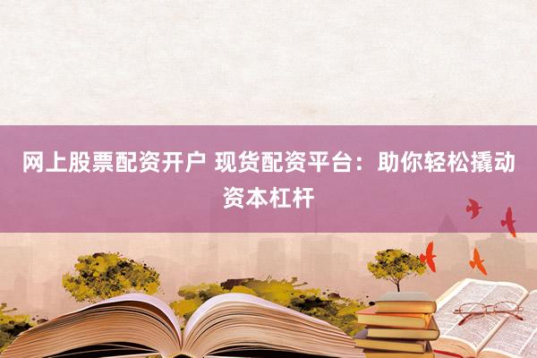 网上股票配资开户 现货配资平台：助你轻松撬动资本杠杆