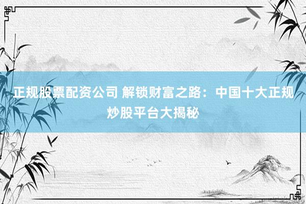 正规股票配资公司 解锁财富之路：中国十大正规炒股平台大揭秘