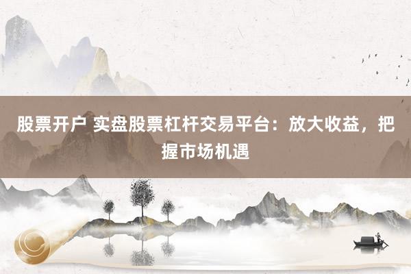 股票开户 实盘股票杠杆交易平台：放大收益，把握市场机遇