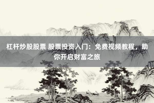 杠杆炒股股票 股票投资入门：免费视频教程，助你开启财富之旅