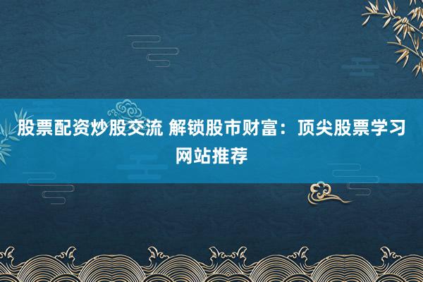 股票配资炒股交流 解锁股市财富：顶尖股票学习网站推荐
