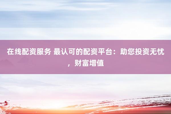 在线配资服务 最认可的配资平台：助您投资无忧，财富增值