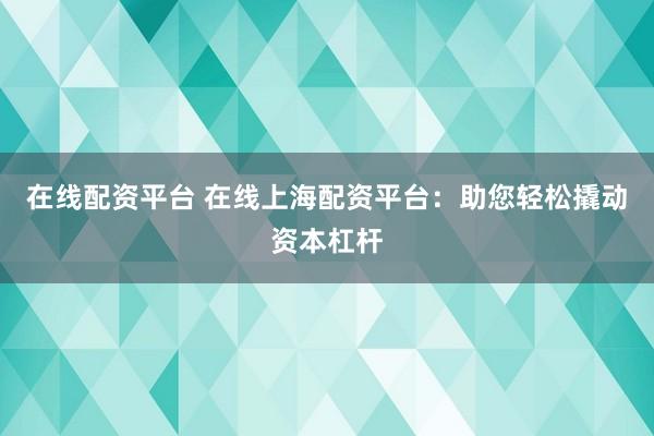 在线配资平台 在线上海配资平台：助您轻松撬动资本杠杆