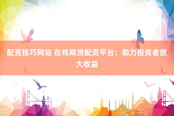 配资技巧网站 在线期货配资平台：助力投资者放大收益