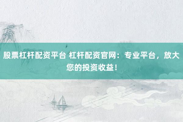 股票杠杆配资平台 杠杆配资官网：专业平台，放大您的投资收益！