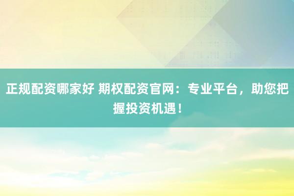 正规配资哪家好 期权配资官网：专业平台，助您把握投资机遇！