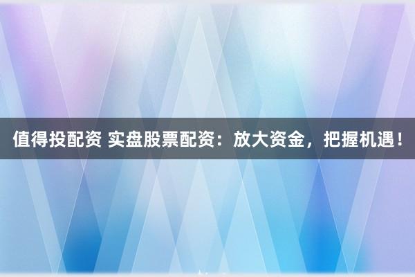 值得投配资 实盘股票配资：放大资金，把握机遇！