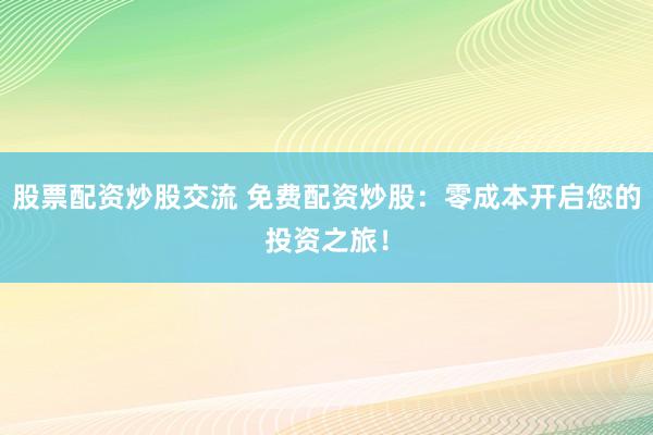 股票配资炒股交流 免费配资炒股：零成本开启您的投资之旅！