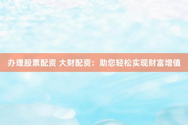 办理股票配资 大财配资：助您轻松实现财富增值