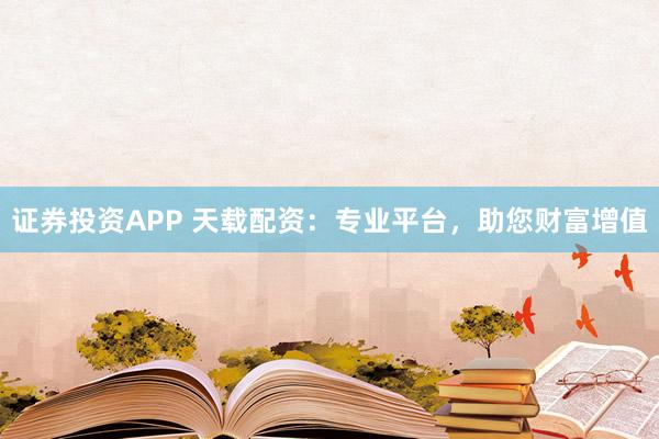 证券投资APP 天载配资：专业平台，助您财富增值