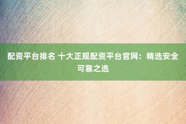 配资平台排名 十大正规配资平台官网：精选安全可靠之选