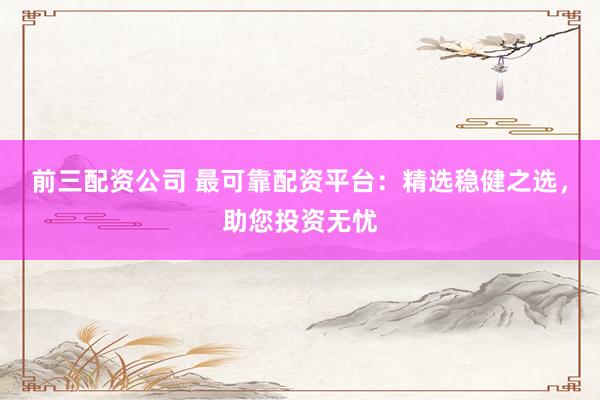 前三配资公司 最可靠配资平台：精选稳健之选，助您投资无忧