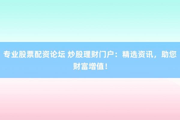 专业股票配资论坛 炒股理财门户：精选资讯，助您财富增值！