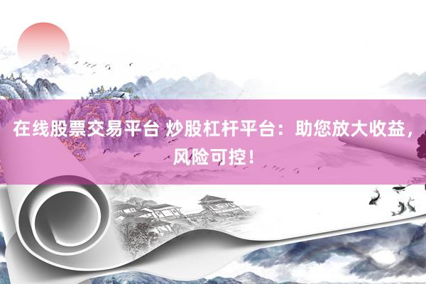 在线股票交易平台 炒股杠杆平台：助您放大收益，风险可控！