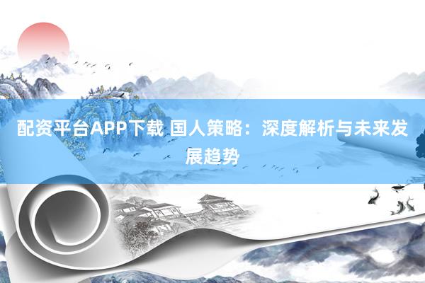 配资平台APP下载 国人策略：深度解析与未来发展趋势