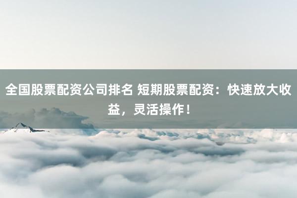 全国股票配资公司排名 短期股票配资：快速放大收益，灵活操作！