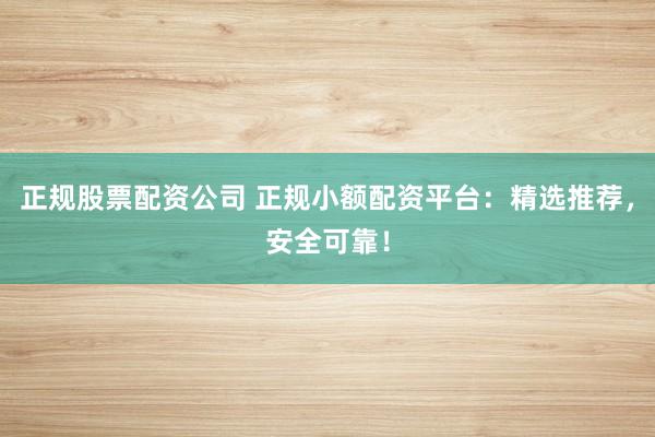 正规股票配资公司 正规小额配资平台：精选推荐，安全可靠！