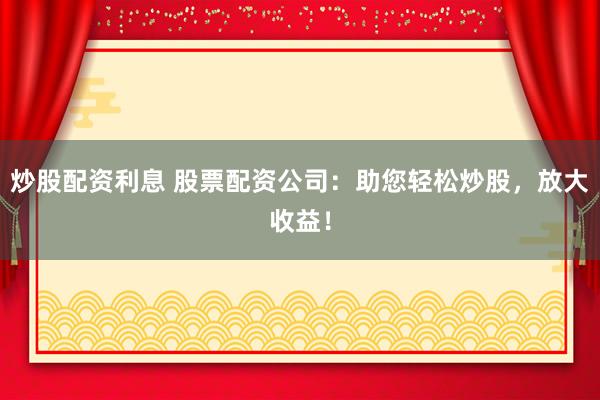 炒股配资利息 股票配资公司：助您轻松炒股，放大收益！