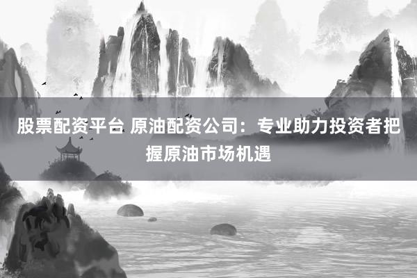股票配资平台 原油配资公司：专业助力投资者把握原油市场机遇