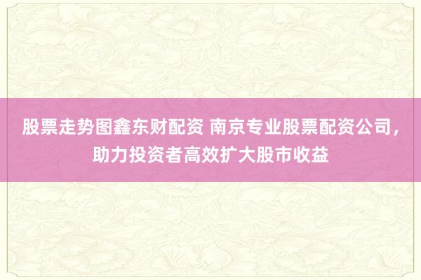 股票走势图鑫东财配资 南京专业股票配资公司，助力投资者高效扩大股市收益