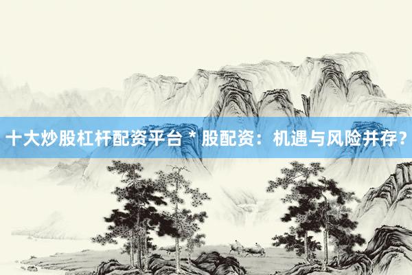 十大炒股杠杆配资平台 * 股配资：机遇与风险并存？