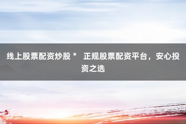 线上股票配资炒股 *   正规股票配资平台，安心投资之选