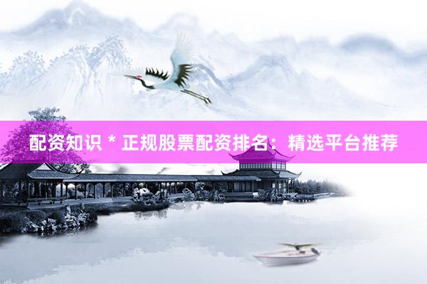 配资知识 * 正规股票配资排名：精选平台推荐
