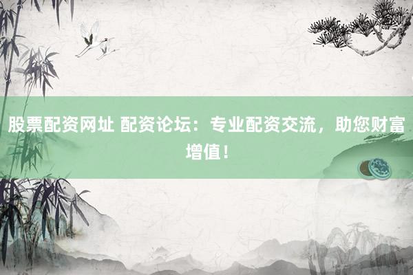 股票配资网址 配资论坛：专业配资交流，助您财富增值！