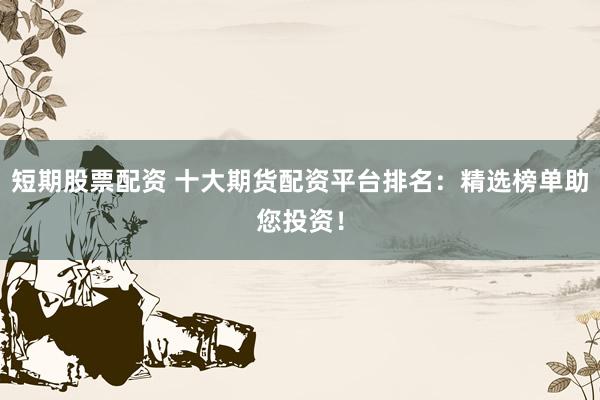 短期股票配资 十大期货配资平台排名：精选榜单助您投资！
