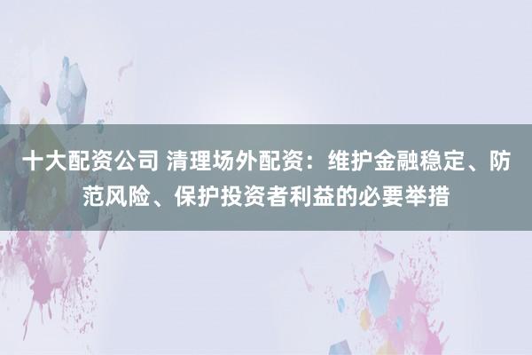 十大配资公司 清理场外配资：维护金融稳定、防范风险、保护投资者利益的必要举措