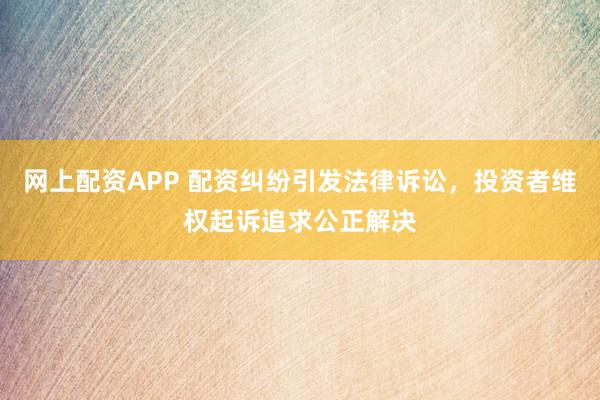 网上配资APP 配资纠纷引发法律诉讼，投资者维权起诉追求公正解决