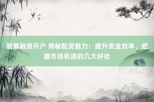 股票融资开户 揭秘配资魅力：提升资金效率、把握市场机遇的几大好处