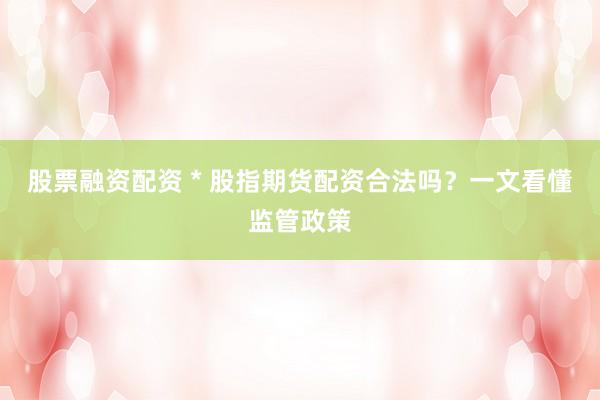 股票融资配资 * 股指期货配资合法吗？一文看懂监管政策