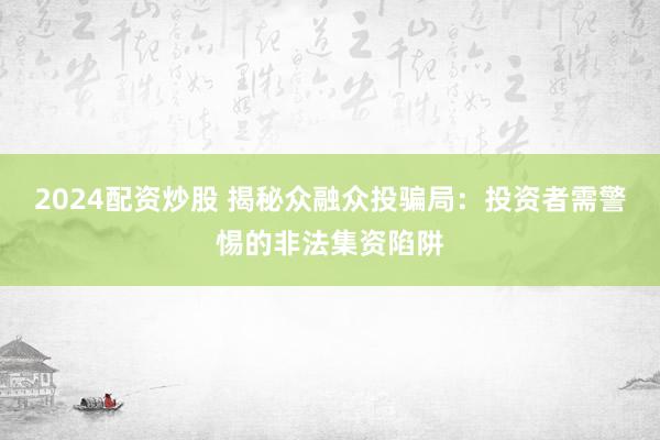 2024配资炒股 揭秘众融众投骗局：投资者需警惕的非法集资陷阱