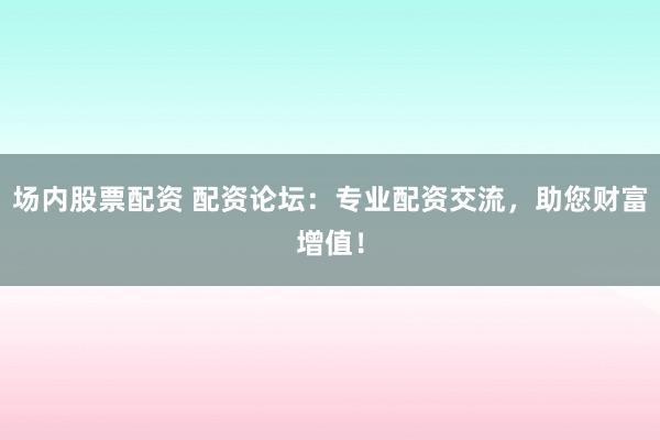 场内股票配资 配资论坛：专业配资交流，助您财富增值！