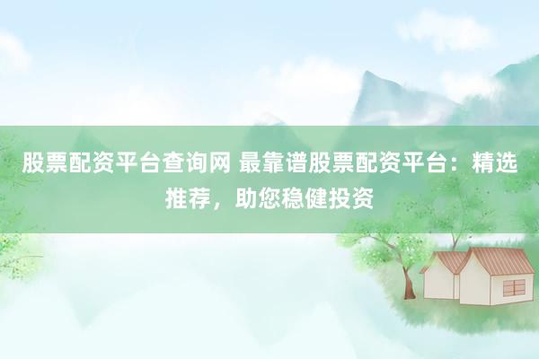 股票配资平台查询网 最靠谱股票配资平台：精选推荐，助您稳健投资