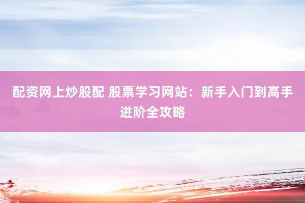 配资网上炒股配 股票学习网站：新手入门到高手进阶全攻略