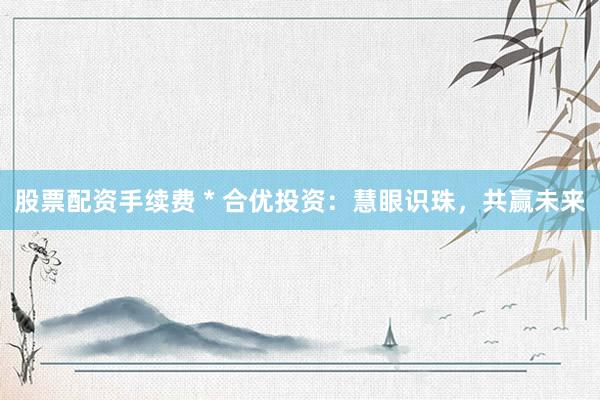 股票配资手续费 * 合优投资：慧眼识珠，共赢未来