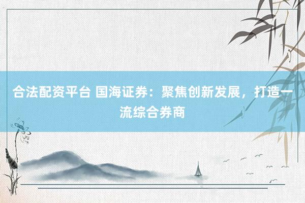 合法配资平台 国海证券：聚焦创新发展，打造一流综合券商