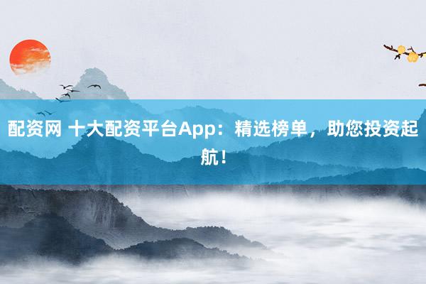配资网 十大配资平台App：精选榜单，助您投资起航！